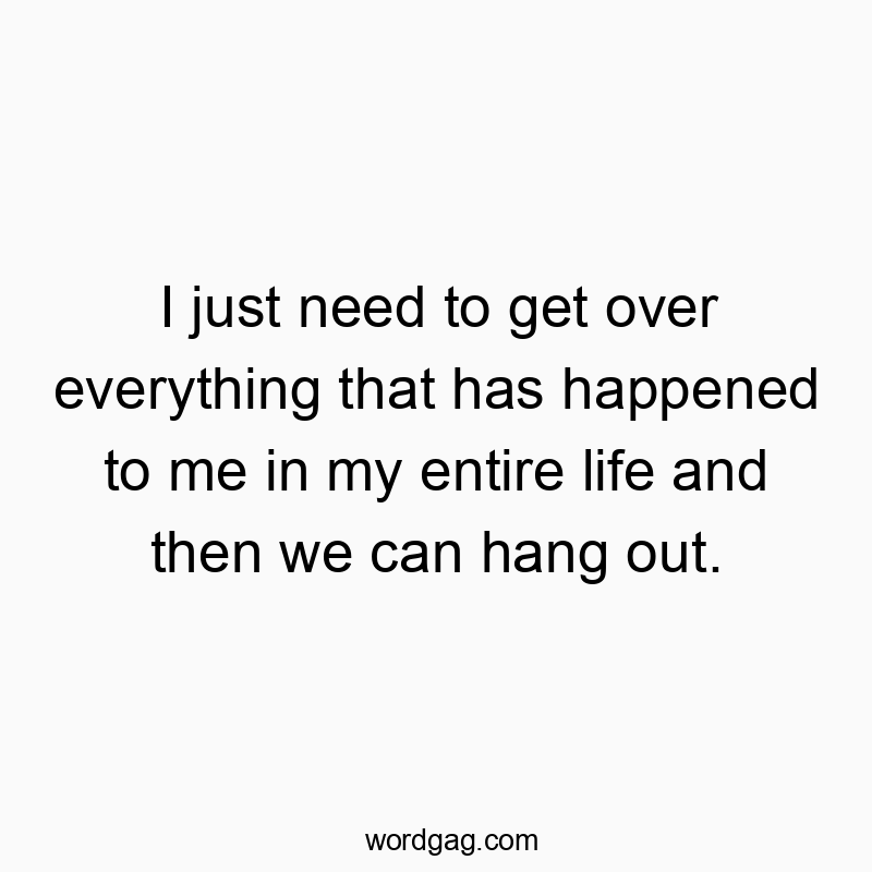 I just need to get over everything that has happened to me in my entire life and then we can hang out.