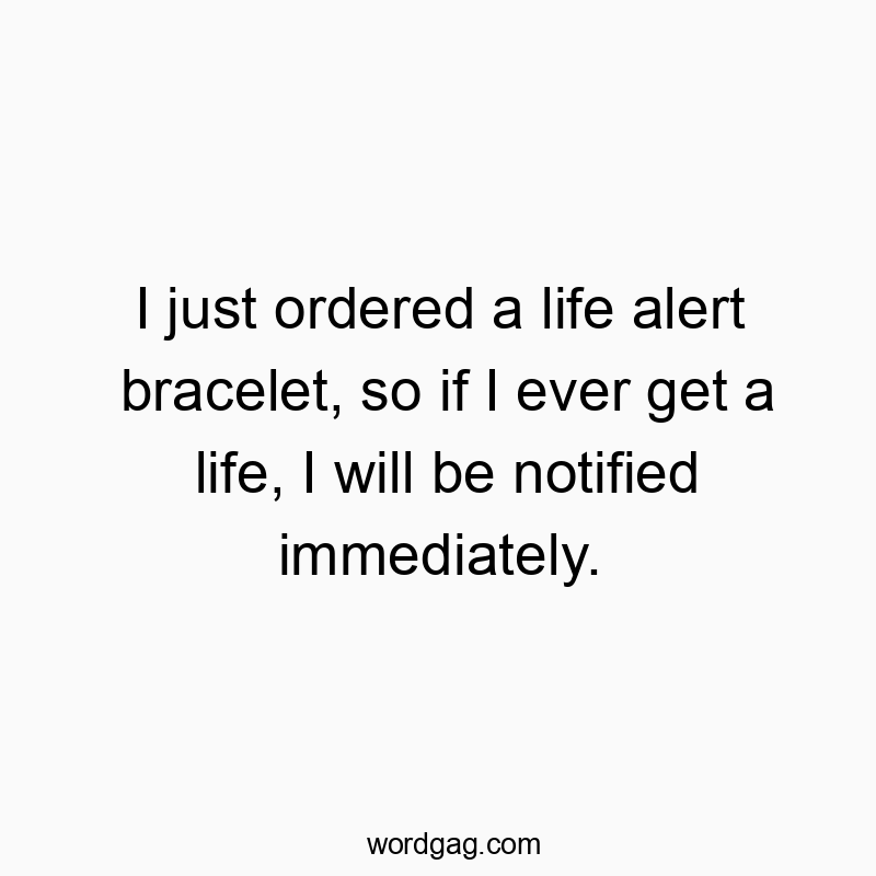 I just ordered a life alert bracelet, so if I ever get a life, I will be notified immediately.