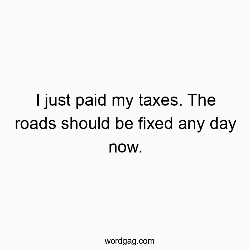 I just paid my taxes. The roads should be fixed any day now.