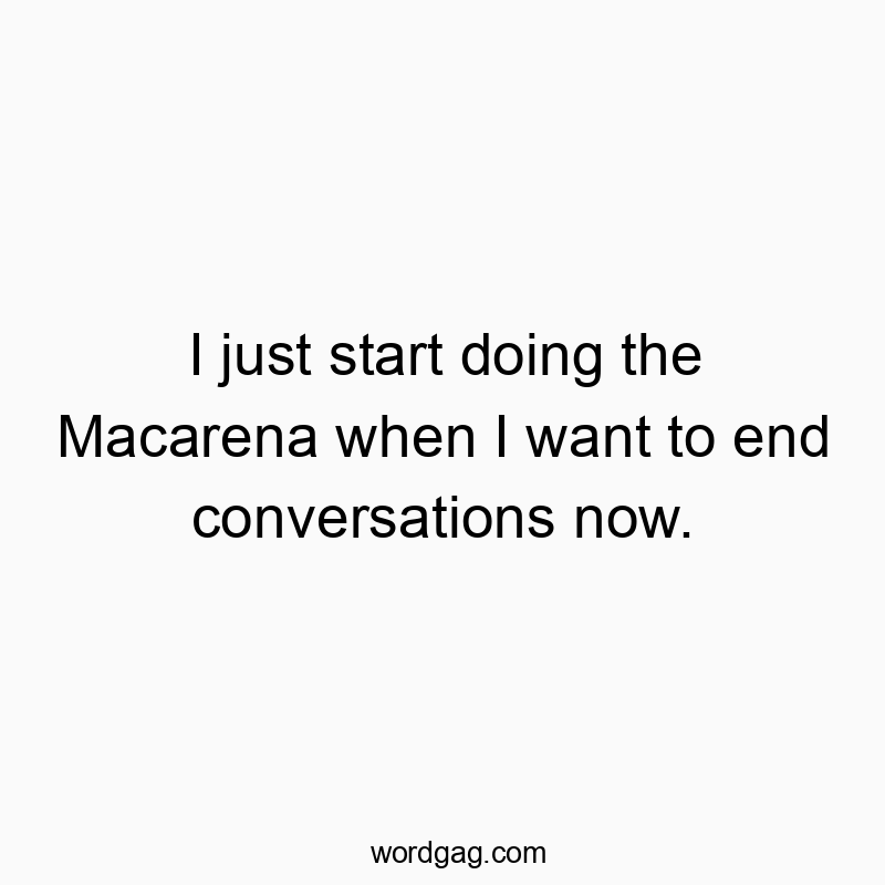 I just start doing the Macarena when I want to end conversations now.