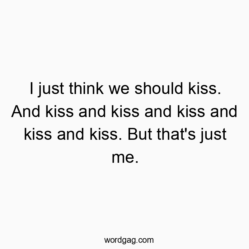 I just think we should kiss. And kiss and kiss and kiss and kiss and kiss. But that’s just me.