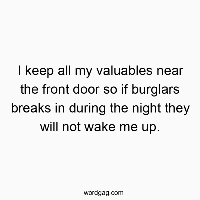 I keep all my valuables near the front door so if burglars breaks in during the night they will not wake me up.