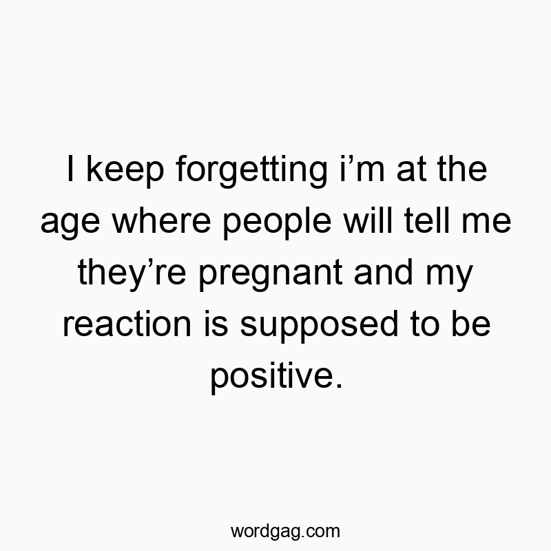 I keep forgetting iโm at the age where people will tell me theyโre pregnant and my reaction is supposed to be positive.
