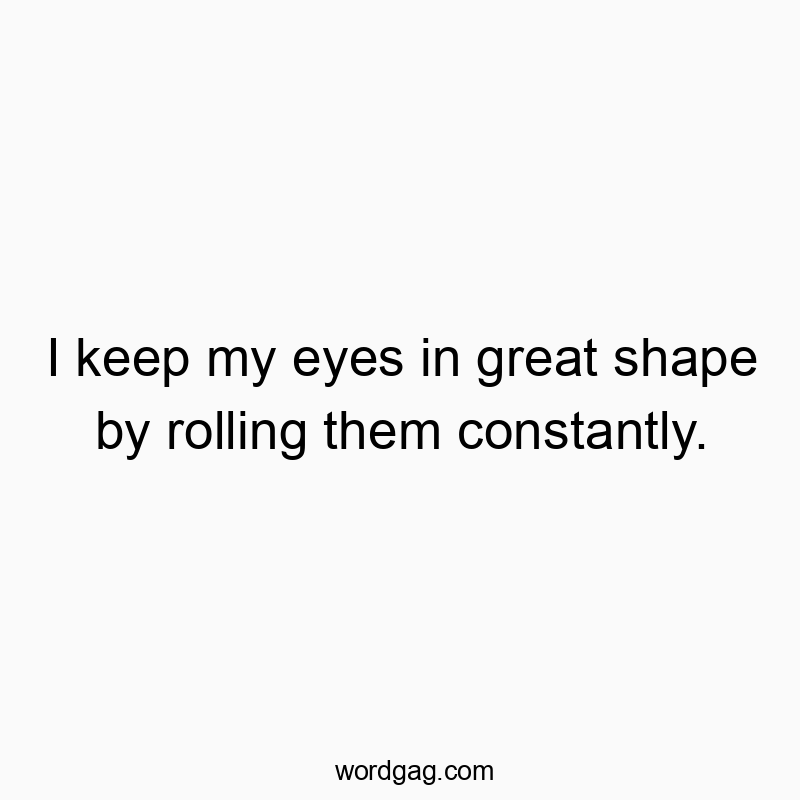 I keep my eyes in great shape by rolling them constantly.