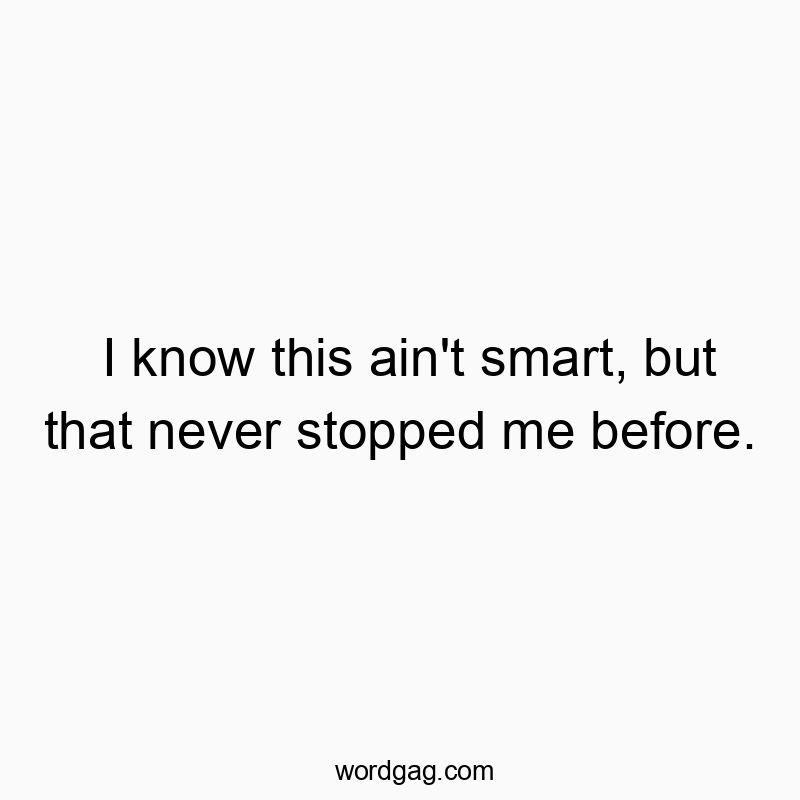 I know this ain’t smart, but that never stopped me before.