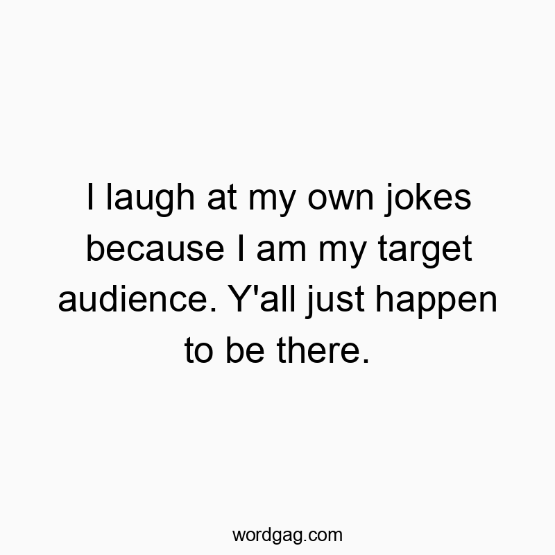 I laugh at my own jokes because I am my target audience. Y’all just happen to be there.