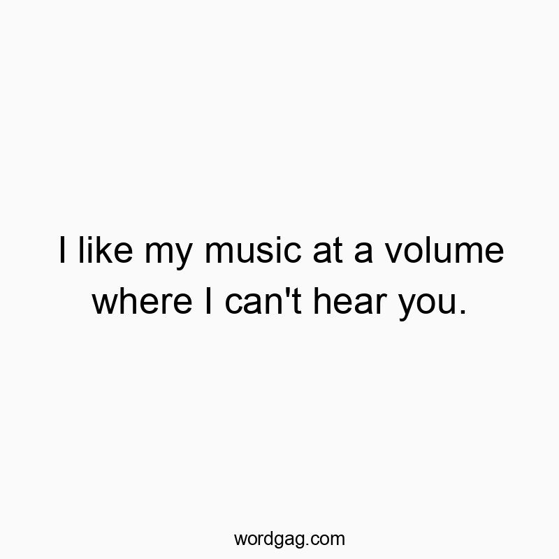 I like my music at a volume where I can’t hear you.