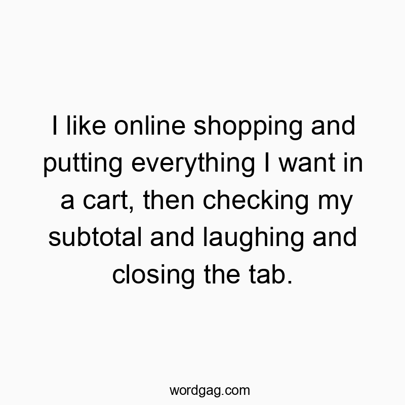 I like online shopping and putting everything I want in a cart, then checking my subtotal and laughing and closing the tab.