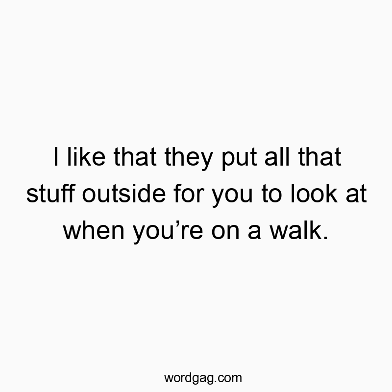 I like that they put all that stuff outside for you to look at when you’re on a walk.