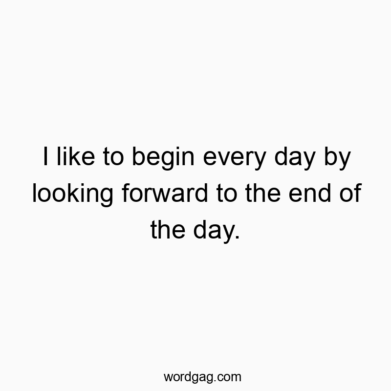 I like to begin every day by looking forward to the end of the day.