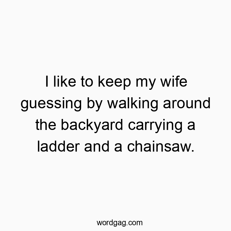 I like to keep my wife guessing by walking around the backyard carrying a ladder and a chainsaw.