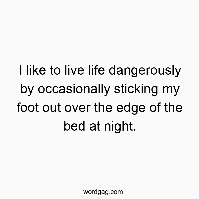 I like to live life dangerously by occasionally sticking my foot out over the edge of the bed at night.