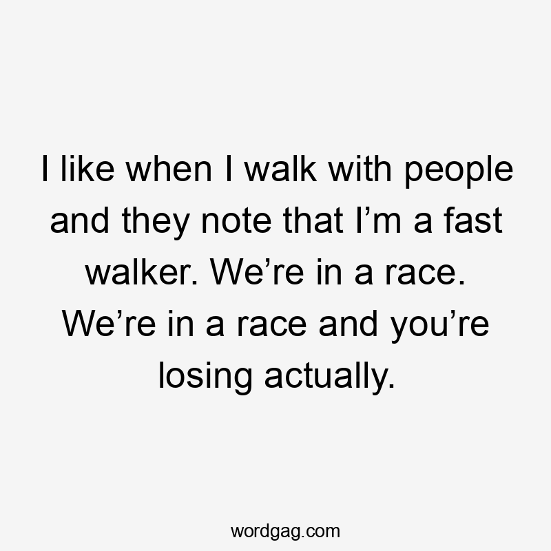 I like when I walk with people and they note that I’m a fast walker. We’re in a race. We’re in a race and you’re losing actually.
