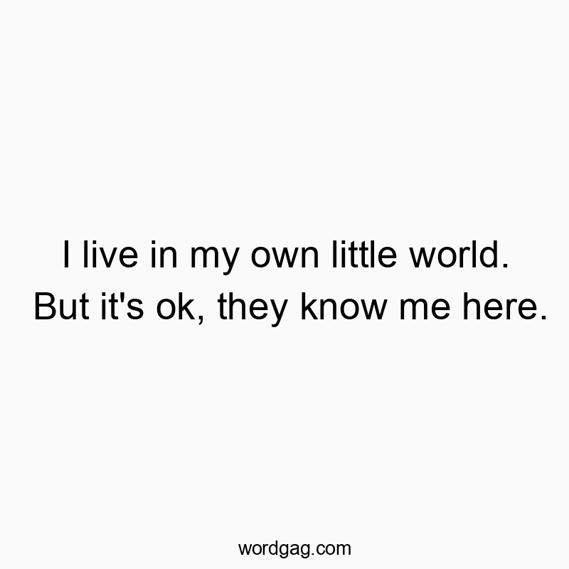 I live in my own little world. But it’s ok, they know me here.