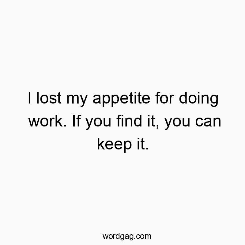 I lost my appetite for doing work. If you find it, you can keep it.