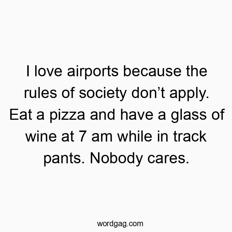 I love airports because the rules of society don’t apply. Eat a pizza and have a glass of wine at 7 am while in track pants. Nobody cares.