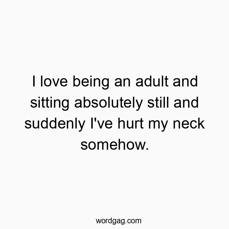 I love being an adult and sitting absolutely still and suddenly I’ve hurt my neck somehow.