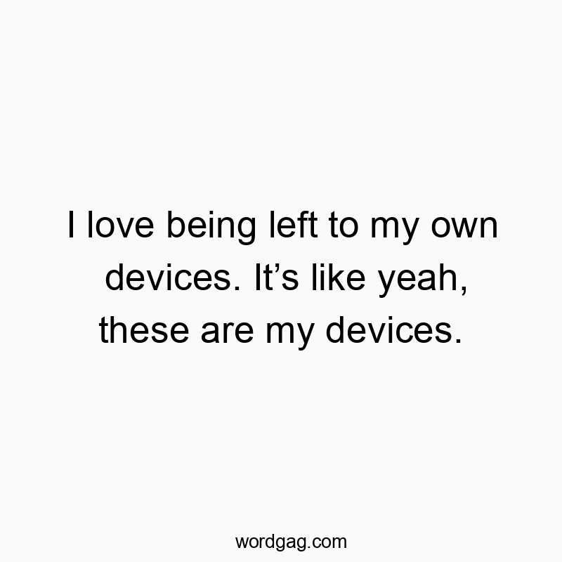 I love being left to my own devices. Itโs like yeah, these are my devices.