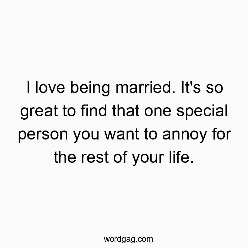 I love being married. It's so great to find that one special person you want to annoy for the rest of your life.