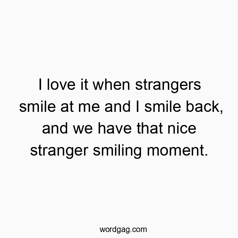 I love it when strangers smile at me and I smile back, and we have that nice stranger smiling moment.