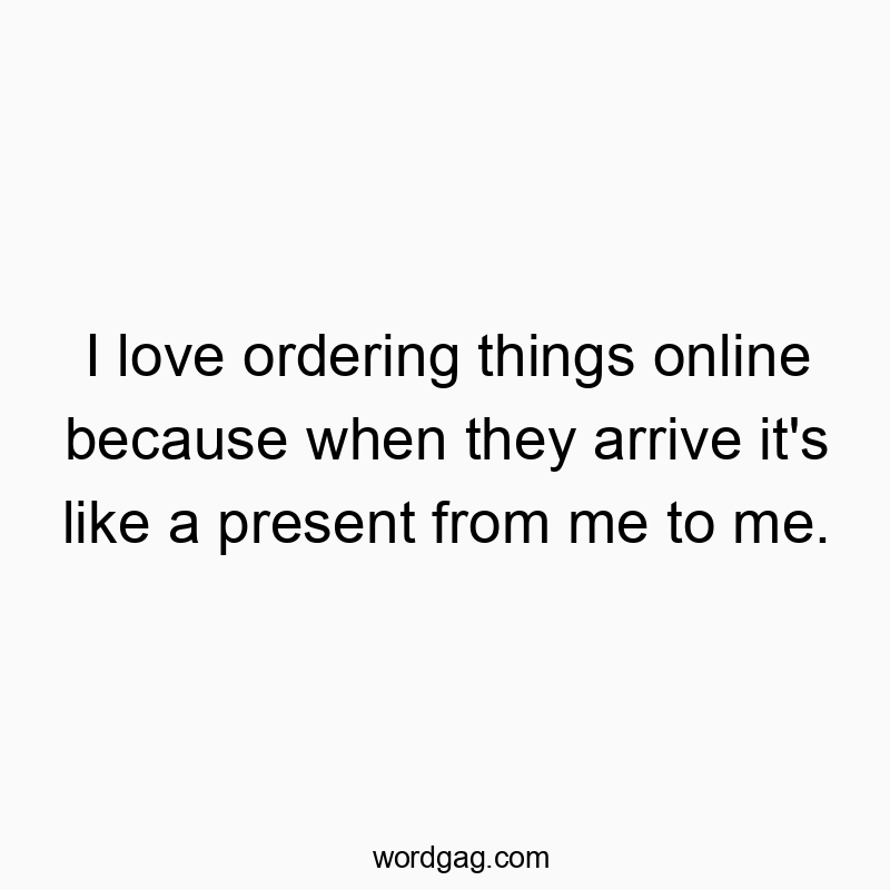 I love ordering things online because when they arrive it’s like a present from me to me.