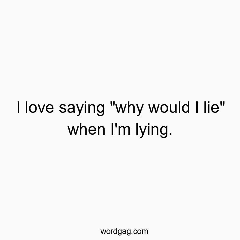 I love saying “why would I lie” when I’m lying.