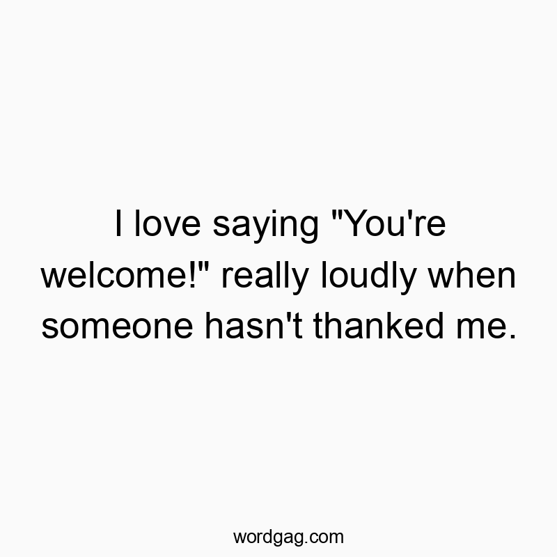 I love saying “You’re welcome!” really loudly when someone hasn’t thanked me.