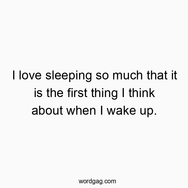 I love sleeping so much that it is the first thing I think about when I wake up.