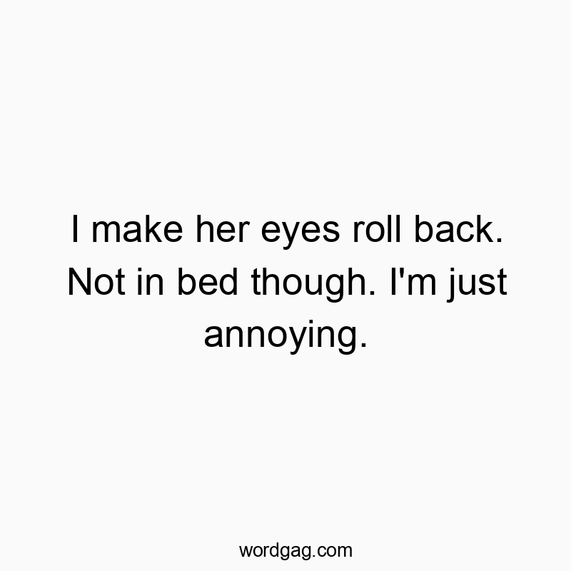 I make her eyes roll back. Not in bed though. I’m just annoying.