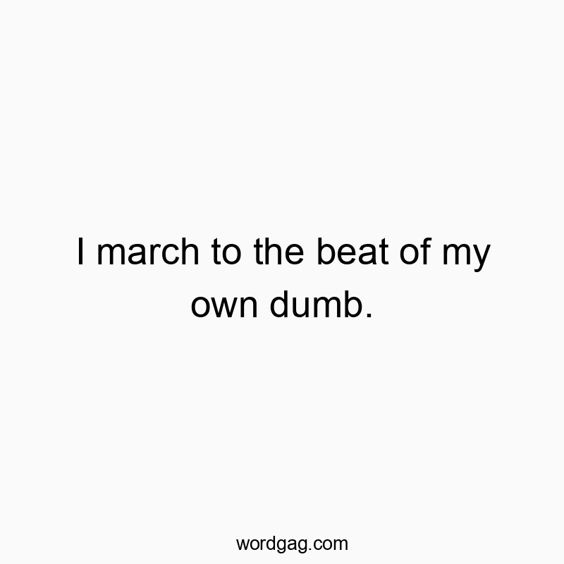 I march to the beat of my own dumb.