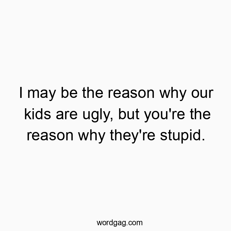 I may be the reason why our kids are ugly, but you’re the reason why they’re stupid.