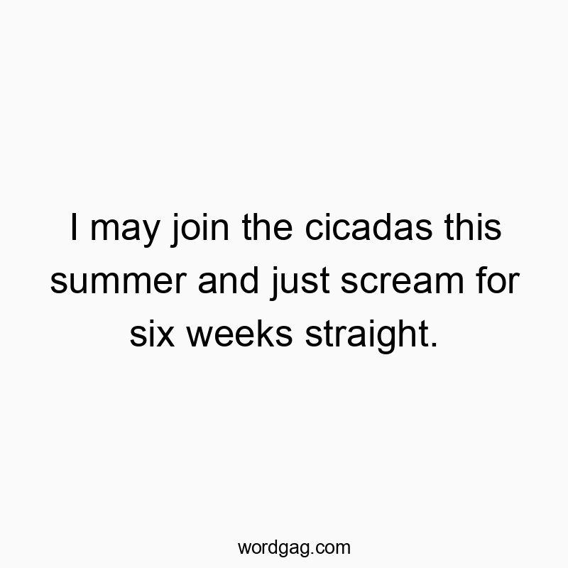 I may join the cicadas this summer and just scream for six weeks straight.