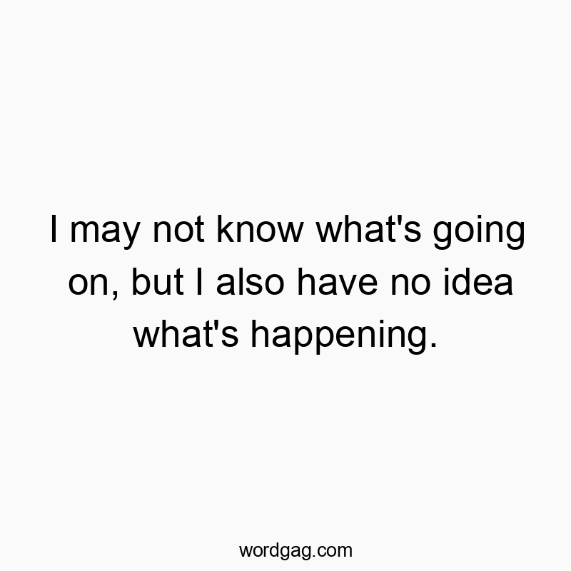I may not know what’s going on, but I also have no idea what’s happening.