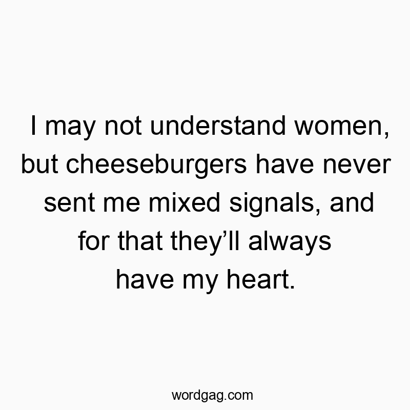 I may not understand women, but cheeseburgers have never sent me mixed signals, and for that they’ll always have my heart.