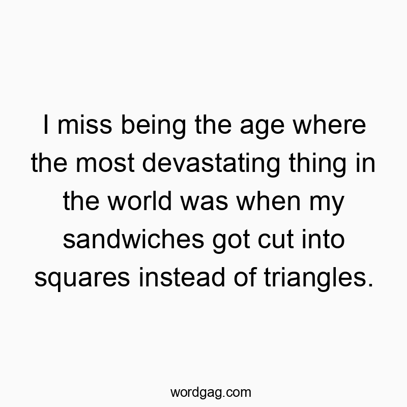 I miss being the age where the most devastating thing in the world was when my sandwiches got cut into squares instead of triangles.