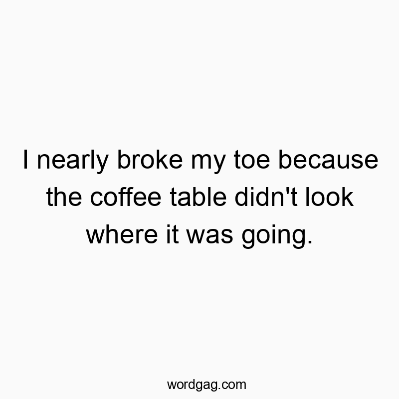 I nearly broke my toe because the coffee table didn’t look where it was going.