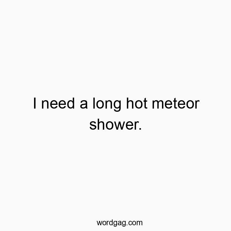 I need a long hot meteor shower.