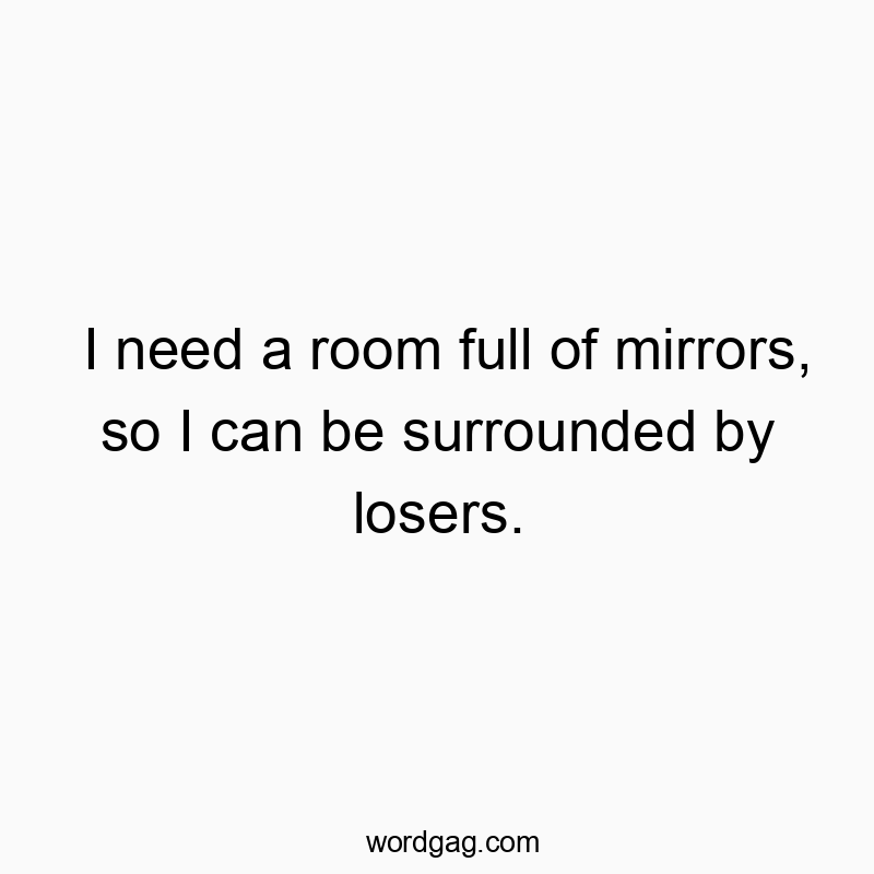 I need a room full of mirrors, so I can be surrounded by losers.