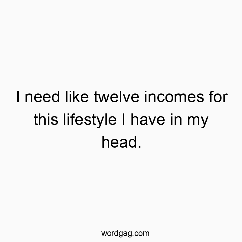 I need like twelve incomes for this lifestyle I have in my head.