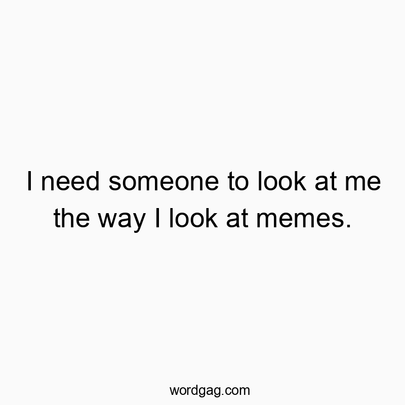 I need someone to look at me the way I look at memes.