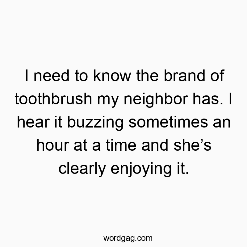 I need to know the brand of toothbrush my neighbor has. I hear it buzzing sometimes an hour at a time and she’s clearly enjoying it.