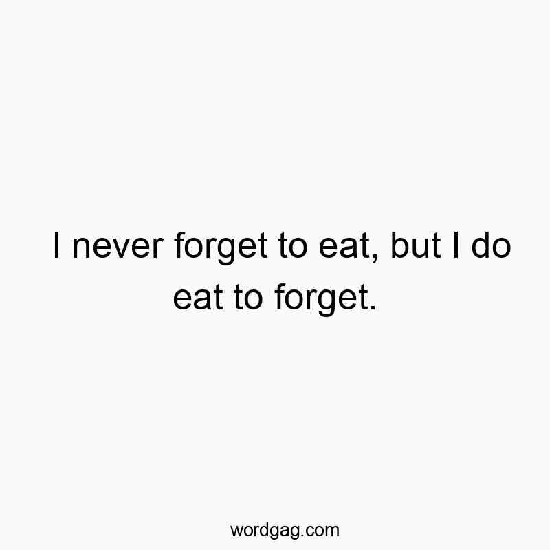 I never forget to eat, but I do eat to forget.