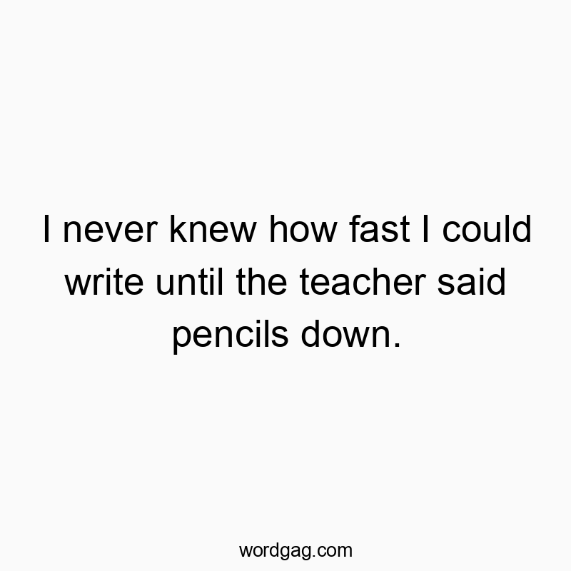 I never knew how fast I could write until the teacher said pencils down.