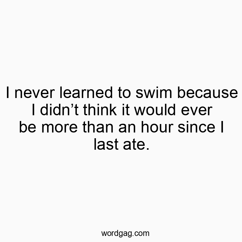 I never learned to swim because I didn’t think it would ever be more than an hour since I last ate.