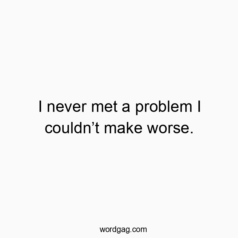 I never met a problem I couldn’t make worse.