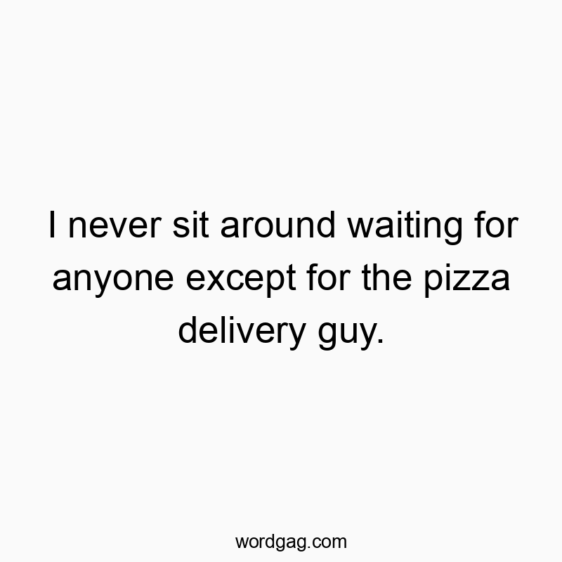 I never sit around waiting for anyone except for the pizza delivery guy.