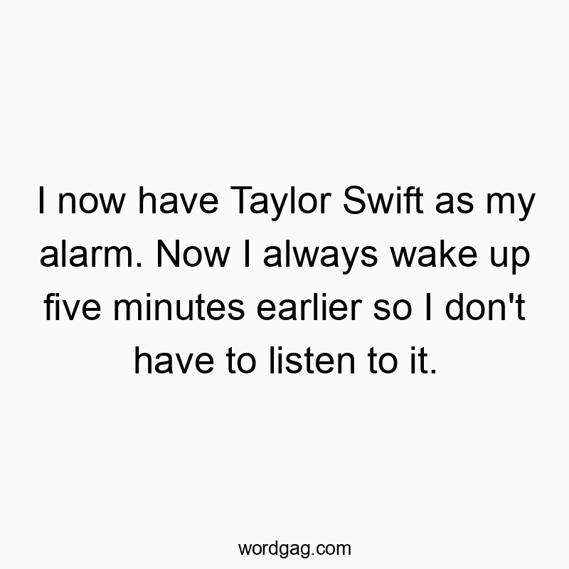 I now have Taylor Swift as my alarm. Now I always wake up five minutes earlier so I don’t have to listen to it.