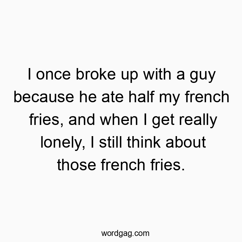 I once broke up with a guy because he ate half my french fries, and when I get really lonely, I still think about those french fries.