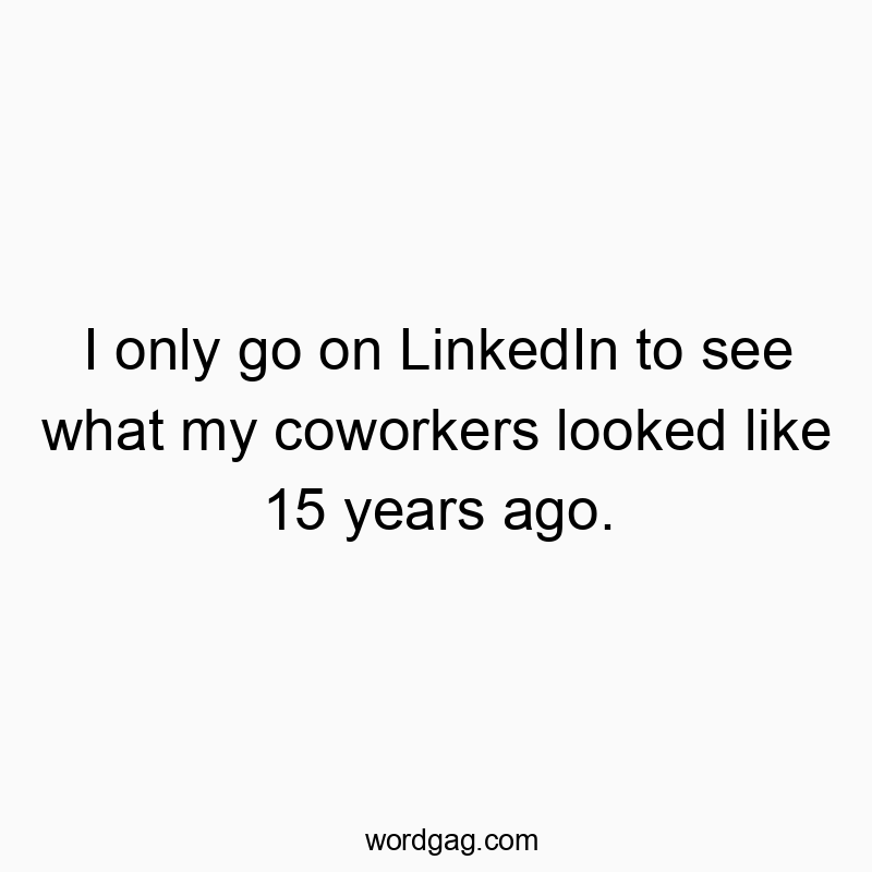 I only go on LinkedIn to see what my coworkers looked like 15 years ago.