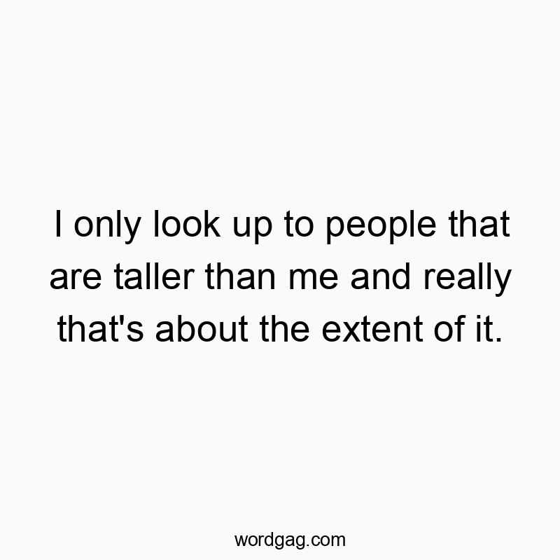 I only look up to people that are taller than me and really that’s about the extent of it.